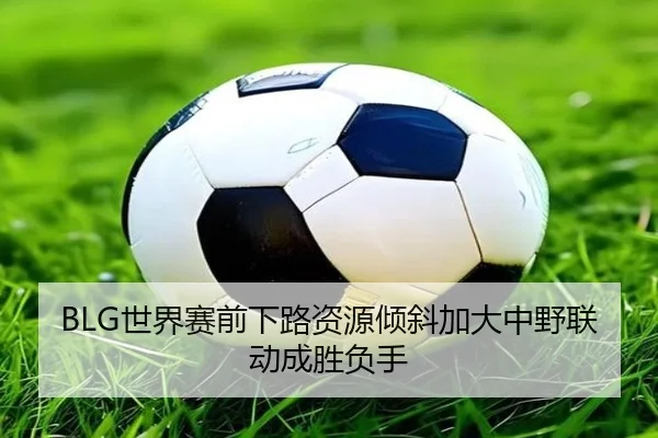 BLG世界赛前下路资源倾斜加大中野联动成胜负手 - XCSPORTS
