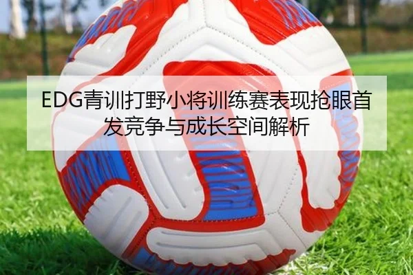 EDG青训打野小将训练赛表现抢眼首发竞争与成长空间解析
